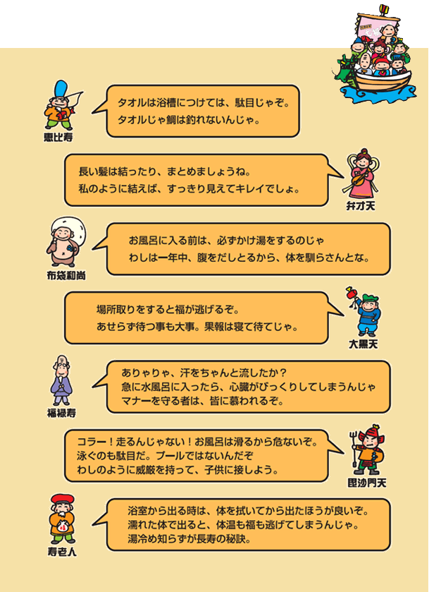 1.タオルは浴槽に入れないでください。2.長い髪は結ったりまとめたりしましょう。3.浴槽に入る前は、必ず掛け湯をしましょう。4.場所とりはしないでください。5.サウナ後など汗を流してから水風呂にお入りください。6.浴室で走ったり、浴槽内で泳がないでください。7.浴室から出る時は、体を拭いてから出ましょう。