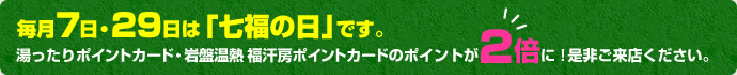 毎月7日・29日は「七福の日」です。湯ったりポイントカード・岩盤温熱・福汗房ポイントカードのポイントが２倍に！是非ご来店ください。